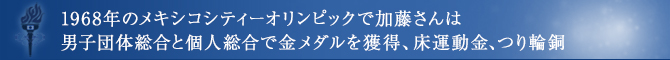 1968年のメキシコシティーオリンピックで加藤さんは男子団体総合と個人総合で金メダルを獲得、床運動金、つり輪銅