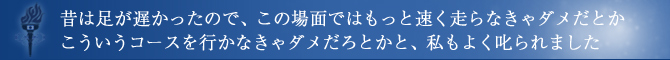 昔は足が遅かったので、この場面ではもっと速く走らなきゃダメだとかこういうコースを行かなきゃダメだろとかと、私もよく叱られました