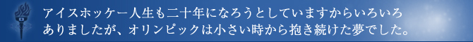 アイスホッケー人生も二十年になろうとしていますからいろいろありましたが、オリンピックは小さい時から抱き続けた夢でした