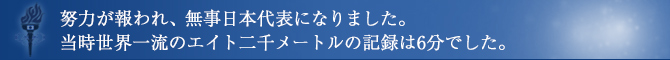 努力が報われ、無事日本代表になりました。当時世界一流のエイト二千メートルの記録は6分でした。