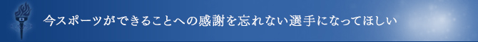 今スポーツができることへの感謝を忘れない選手になってほしい